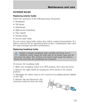 Maintenance and care 
EXTERIOR BULBS 
Replacing exterior bulbs 
Check the operation of the following lamps frequently: 
² Headlamps 
² Tail lamps 
² Brakelamps 
² High-mount brakelamp 
² Turn signals 
² Backup lamps 
² License plate lamp 
Do not remove lamp bulbs unless they will be replaced immediately. If a 
bulb is removed for an extended period of time, contaminants may enter 
the lamp housings and affect performance. 
Replacing headlamp bulbs 
Handle a halogen headlamp bulb carefully and keep out of 
children’s reach. Grasp the bulb only by its plastic base and do 
not touch the glass. The oil from your hand could cause the bulb to 
break the next time the headlamps are operated. 
To remove the headlamp bulb: 
1. Make sure headlamp switch is in OFF position, then open the hood. 
2. Remove the sight shield by turning the three knobs to the unlock 
position. 
3. Disengage the safety snap on the connector by pulling upward slightly 
on the clip. 
4. Release clip and disconnect the 
electrical connector from the bulb. 
133 
 