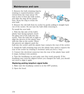 Maintenance and care 
5. Remove the bulb retaining ring by 
rotating it counterclockwise (when 
viewed from the rear) about 1/8 
turn to free it from the bulb socket, 
and slide the ring off the plastic 
base. Keep the ring to retain the 
new bulb. 
6. Remove the old bulb from its socket by gently pulling it straight back 
out of the socket. Do not turn the bulb while removing it. 
To install the new bulb: 
1. With the flat side of the bulb’s 
plastic base facing upward, insert 
the glass end of the bulb into the 
socket. Turn the bulb left or right to 
align the grooves in the plastic base 
with the tabs in the socket. When 
the grooves are aligned, push the 
bulb into the socket until the plastic base contacts the rear of the socket. 
2. Install the bulb retaining ring over the plastic base until it contacts the 
rear of the socket by rotating it clockwise until you feel a “stop.” 
3. Connect the electrical connector into the rear of the plastic base until 
it snaps, locking it into position. 
4. Turn the headlamps on and make sure they work properly. If the 
headlamp was correctly aligned before you changed the bulb, you should 
not need to align it again. 
Replacing parking lamp/turn signal bulbs 
1. Make sure the headlamp control is in the OFF position. 
2. Open the hood. 
134 
 