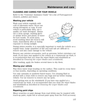 Maintenance and care 
CLEANING AND CARING FOR YOUR VEHICLE 
Refer to the “Customer Assistance Guide” for a list of Ford-approved 
cleaners, polishes and waxes. 
Washing your vehicle 
Wash your vehicle regularly with 
cold or lukewarm water. Never use 
strong detergents or soap. If your 
vehicle is particularly dirty, use a 
quality car wash detergent. Always 
use a clean sponge, washing glove 
or similar device and plenty of water 
for best results. To avoid spots, 
avoid washing when the hood is still 
warm, immediately after or during 
exposure to strong sunlight. 
During winter months, it is especially important to wash the vehicle on a 
regular basis. Large quantities of dirt and road salt are difficult to 
remove and also cause damage to the vehicle. 
Remove any exterior accessories, such as antennas, before entering a car 
wash. If you have wax applied to the vehicle at a commercial car wash, it 
is recommended that you clean the wiper blades and windshield as 
described in Cleaning the wiper blades and windshield. 
After washing, apply the brakes several times to dry them. 
Waxing your vehicle 
Wax when water stops beading on the surface. This could be every three 
or four months, depending on operating conditions. 
Use only carnauba or synthetic-based waxes. Use cleaning fluid or 
alcohol with a clean cloth to remove any bugs and tar before waxing 
vehicle. Use tar remover to remove any tar spots. 
Avoid getting wax on the windshield. If you have wax applied at a 
commercial car wash, it is recommended that you clean the wiper blades 
and windshield as described in Cleaning the wiper blades and 
windshield. 
Repairing paint chips 
Minor scratches or paint damage from road debris may be repaired with 
touch-up paint, repair foil or aerosol paint spray from the Ford accessory 
137 
 