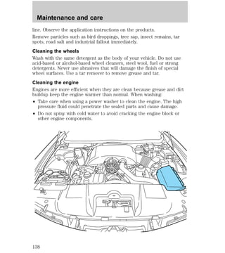 Maintenance and care 
line. Observe the application instructions on the products. 
Remove particles such as bird droppings, tree sap, insect remains, tar 
spots, road salt and industrial fallout immediately. 
Cleaning the wheels 
Wash with the same detergent as the body of your vehicle. Do not use 
acid-based or alcohol-based wheel cleaners, steel wool, fuel or strong 
detergents. Never use abrasives that will damage the finish of special 
wheel surfaces. Use a tar remover to remove grease and tar. 
Cleaning the engine 
Engines are more efficient when they are clean because grease and dirt 
buildup keep the engine warmer than normal. When washing: 
² Take care when using a power washer to clean the engine. The high 
pressure fluid could penetrate the sealed parts and cause damage. 
² Do not spray with cold water to avoid cracking the engine block or 
other engine components. 
138 
 