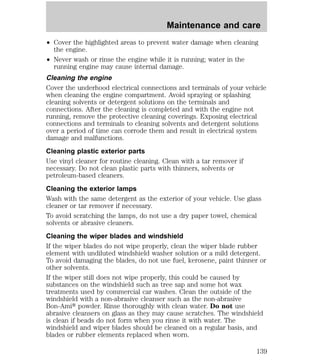 Maintenance and care 
² Cover the highlighted areas to prevent water damage when cleaning 
the engine. 
² Never wash or rinse the engine while it is running; water in the 
running engine may cause internal damage. 
Cleaning the engine 
Cover the underhood electrical connections and terminals of your vehicle 
when cleaning the engine compartment. Avoid spraying or splashing 
cleaning solvents or detergent solutions on the terminals and 
connections. After the cleaning is completed and with the engine not 
running, remove the protective cleaning coverings. Exposing electrical 
connections and terminals to cleaning solvents and detergent solutions 
over a period of time can corrode them and result in electrical system 
damage and malfunctions. 
Cleaning plastic exterior parts 
Use vinyl cleaner for routine cleaning. Clean with a tar remover if 
necessary. Do not clean plastic parts with thinners, solvents or 
petroleum-based cleaners. 
Cleaning the exterior lamps 
Wash with the same detergent as the exterior of your vehicle. Use glass 
cleaner or tar remover if necessary. 
To avoid scratching the lamps, do not use a dry paper towel, chemical 
solvents or abrasive cleaners. 
Cleaning the wiper blades and windshield 
If the wiper blades do not wipe properly, clean the wiper blade rubber 
element with undiluted windshield washer solution or a mild detergent. 
To avoid damaging the blades, do not use fuel, kerosene, paint thinner or 
other solvents. 
If the wiper still does not wipe properly, this could be caused by 
substances on the windshield such as tree sap and some hot wax 
treatments used by commercial car washes. Clean the outside of the 
windshield with a non-abrasive cleanser such as the non-abrasive 
Bon-Amit powder. Rinse thoroughly with clean water. Do not use 
abrasive cleansers on glass as they may cause scratches. The windshield 
is clean if beads do not form when you rinse it with water. The 
windshield and wiper blades should be cleaned on a regular basis, and 
blades or rubber elements replaced when worn. 
139 
 