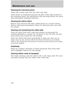 Maintenance and care 
Cleaning the instrument panel 
Clean with a damp cloth, then dry with a dry cloth. 
Avoid cleaner or polish that increases the gloss of the upper portion of 
the instrument panel. The dull finish in this area helps protect the driver 
from undesirable windshield reflection. 
Cleaning the interior fabric 
Remove dust and loose dirt with a whisk broom or a vacuum cleaner. 
Remove fresh spots immediately. Follow the directions that come with 
the cleaner. 
Cleaning and maintaining the safety belts 
Clean the safety belts with a mild soap solution recommended for 
cleaning upholstery or carpets. Do not bleach or dye the belts, because 
these actions may weaken the belt webbing. 
Check the safety belt system periodically to make sure there are no 
nicks, wear or cuts. If your vehicle has been involved in an accident, 
refer to the Safety belt maintenance section in the Seating and safety 
restraints chapter. 
Underbody 
Flush the complete underside of vehicle frequently. Keep body drain 
holes unplugged. Inspect for road damage. 
Cleaning leather seats (if equipped) 
For routine cleaning, wipe the surface with a soft, damp cloth. For more 
thorough cleaning, wipe the surface with a mild soap. 
140 
 
