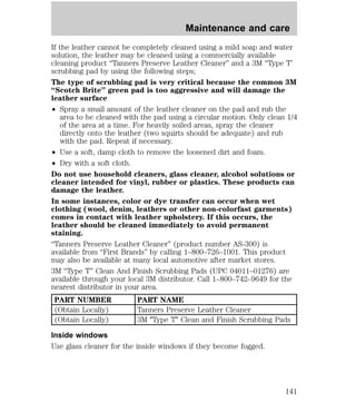 Maintenance and care 
If the leather cannot be completely cleaned using a mild soap and water 
solution, the leather may be cleaned using a commercially available 
cleaning product “Tanners Preserve Leather Cleaner” and a 3M “Type T’ 
scrubbing pad by using the following steps; 
The type of scrubbing pad is very critical because the common 3M 
“Scotch Brite” green pad is too aggressive and will damage the 
leather surface 
² Spray a small amount of the leather cleaner on the pad and rub the 
area to be cleaned with the pad using a circular motion. Only clean 1/4 
of the area at a time. For heavily soiled areas, spray the cleaner 
directly onto the leather (two squirts should be adequate) and rub 
with the pad. Repeat if necessary. 
² Use a soft, damp cloth to remove the loosened dirt and foam. 
² Dry with a soft cloth. 
Do not use household cleaners, glass cleaner, alcohol solutions or 
cleaner intended for vinyl, rubber or plastics. These products can 
damage the leather. 
In some instances, color or dye transfer can occur when wet 
clothing (wool, denim, leathers or other non-colorfast garments) 
comes in contact with leather upholstery. If this occurs, the 
leather should be cleaned immediately to avoid permanent 
staining. 
“Tanners Preserve Leather Cleaner” (product number AS-300) is 
available from “First Brands” by calling 1–800–726–1001. This product 
may also be available at many local automotive after market stores. 
3M “Type T” Clean And Finish Scrubbing Pads (UPC 04011–01276) are 
available through your local 3M distributor. Call 1–800–742–9649 for the 
nearest distributor in your area. 
PART NUMBER PART NAME 
(Obtain Locally) Tanners Preserve Leather Cleaner 
(Obtain Locally) 3M 9Type T9 Clean and Finish Scrubbing Pads 
Inside windows 
Use glass cleaner for the inside windows if they become fogged. 
141 
 