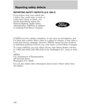 Reporting safety defects 
REPORTING SAFETY DEFECTS (U.S. ONLY) 
If you believe that your vehicle has 
a defect that could cause a crash, or 
could cause injury or death, you 
should immediately inform the 
National Highway Traffic Safety 
Administration (NHTSA) in addition 
to notifying Ford Motor Company. 
If NHTSA receives similar complaints, it may open an investigation, and 
if it finds that a safety defect exists in a group of vehicles, it may order a 
recall and remedy campaign. However, NHTSA cannot become involved 
in individual problems between you, your dealer or Ford Motor Company. 
To contact NHTSA, you may either call the Auto Safety Hotline toll-free 
at 1–800–424–9393 (202–366–0123 in the Washington D.C. area) or write 
to: 
NHTSA 
U.S. Department of Transportation 
400 Seventh Street 
Washington D.C. 20590 
You can also obtain other information about motor vehicle safety from 
the Hotline. 
148 
 