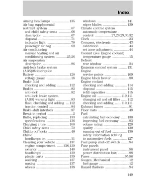 Aiming headlamps ....................135 
Air bag supplemental 
restraint system ..........................67 
and child safety seats ..............68 
description ................................67 
disposal ......................................71 
indicator light ...........................70 
passenger air bag .....................69 
Air conditioning 
manual heating and air 
conditioning system ............25,26 
Air suspension 
description ................................86 
Anti-lock brake system 
(ABS)#$description 
Battery .......................................120 
voltage gauge ............................16 
Brake fluid 
checking and adding ..............112 
Brakes ..........................................82 
anti-lock .....................................82 
anti-lock brake system 
(ABS) warning light .................83 
fluid, checking and adding ....112 
traction control .........................84 
Brake-shift interlock ...................87 
Break-in period .............................2 
Bulbs, replacing ........................133 
specifications ..........................136 
Changing a tire .........................100 
Child safety seats ........................72 
Childproof locks ..........................48 
Chime 
headlamps on ............................11 
Cleaning your vehicle ...............137 
engine compartment .......138,139 
exterior ....................................140 
headlamps ...............................139 
plastic parts ............................139 
washing ....................................137 
waxing .....................................137 
wheels ......................................138 
Index 
windows ..................................141 
wiper blades ............................139 
Climate control system 
automatic temperature 
control ...................27,28,29,30,32 
Clock ............................................33 
Compass, electronic ....................43 
calibration .................................44 
set zone adjustment .................44 
Coolant (see Engine coolant) 
temperature gauge ...................15 
Defrost 
rear window ..............................24 
Emission control system ..........131 
Engine 
service points ..........................109 
Engine block heater ...................80 
Engine coolant 
checking and adding ..............114 
disposal ....................................115 
refill capacities ........................115 
Engine oil ...........................110,111 
changing oil and oil filter .......112 
checking and adding .......110,111 
Exhaust fumes ............................81 
Floor mats ...................................49 
Fuel 
calculating fuel economy .......130 
improving fuel economy ..........93 
octane rating ...........................129 
quality ......................................130 
running out of fuel .................130 
safety information relating 
to automotive fuels ................127 
Fuel pump shut-off switch .........94 
Fuse panels 
instrument panel ......................96 
power distribution box .............98 
Fuses .......................................95,96 
Gauges, Mechanical ....................12 
fuel gauge ..................................12 
Hazard flashers ...........................94 
149 
 