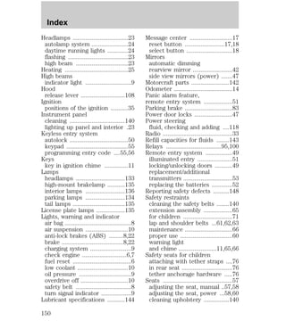 Headlamps ...................................23 
autolamp system .......................24 
daytime running lights .............24 
flashing ......................................23 
high beam .................................23 
Heating ........................................25 
High beams 
indicator light .............................9 
Hood 
release lever ............................108 
Ignition 
positions of the ignition ...........35 
Instrument panel 
cleaning ...................................140 
lighting up panel and interior .23 
Keyless entry system 
autolock .....................................50 
keypad .......................................55 
programming entry code ....55,56 
Keys 
key in ignition chime ...............11 
Lamps 
headlamps ...............................133 
high-mount brakelamp ...........135 
interior lamps .........................136 
parking lamps .........................134 
tail lamps .................................135 
License plate lamps ..................135 
Lights, warning and indicator 
air bag ..........................................8 
air suspension ...........................10 
anti-lock brakes (ABS) .........8,22 
brake .......................................8,22 
charging system ..........................9 
check engine ............................6,7 
fuel reset .....................................6 
low coolant ................................10 
oil pressure .................................9 
overdrive off ..............................10 
safety belt ...................................8 
turn signal indicator ...................9 
Lubricant specifications ...........144 
Message center ...........................17 
reset button .........................17,18 
select button .............................18 
Mirrors 
automatic dimming 
rearview mirror .........................42 
side view mirrors (power) .......47 
Motorcraft parts ........................142 
Odometer .....................................14 
Panic alarm feature, 
remote entry system ..................51 
Parking brake ..............................83 
Power door locks ........................47 
Power steering 
fluid, checking and adding ....118 
Radio ............................................33 
Refill capacities for fluids ........143 
Relays ...................................95,100 
Remote entry system .................49 
illuminated entry ......................51 
locking/unlocking doors ...........49 
replacement/additional 
transmitters ...............................53 
replacing the batteries .............52 
Reporting safety defects ..........148 
Safety restraints 
cleaning the safety belts ........140 
extension assembly ..................65 
for children ...............................71 
lap and shoulder belts ...61,62,63 
maintenance ..............................66 
proper use .................................60 
warning light 
and chime ........................11,65,66 
Safety seats for children 
attaching with tether straps ....76 
in rear seat ................................76 
tether anchorage hardware .....76 
Seats ............................................57 
adjusting the seat, manual ..57,58 
adjusting the seat, power ...58,60 
cleaning upholstery ................140 
Index 
150 
 