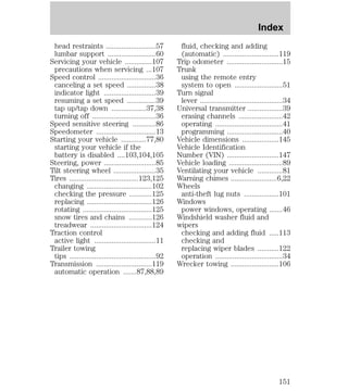 head restraints ..........................57 
lumbar support .........................60 
Servicing your vehicle ..............107 
precautions when servicing ...107 
Speed control ..............................36 
canceling a set speed ...............38 
indicator light ...........................39 
resuming a set speed ...............39 
tap up/tap down ..................37,38 
turning off .................................36 
Speed sensitive steering ............86 
Speedometer ...............................13 
Starting your vehicle .............77,80 
starting your vehicle if the 
battery is disabled ....103,104,105 
Steering, power ...........................85 
Tilt steering wheel ......................35 
Tires ....................................123,125 
changing ..................................102 
checking the pressure ............125 
replacing ..................................126 
rotating ....................................125 
snow tires and chains ............126 
treadwear ................................124 
Traction control 
active light ................................11 
Trailer towing 
tips .............................................92 
Transmission .............................119 
automatic operation .......87,88,89 
Index 
fluid, checking and adding 
(automatic) .............................119 
Trip odometer .............................15 
Trunk 
using the remote entry 
system to open .........................51 
Turn signal 
lever ...........................................34 
Universal transmitter ..................39 
erasing channels .......................42 
operating ...................................41 
programming .............................40 
Vehicle dimensions ...................145 
Vehicle Identification 
Number (VIN) ...........................147 
Vehicle loading ............................89 
Ventilating your vehicle .............81 
Warning chimes ........................6,22 
Wheels 
anti-theft lug nuts ..................101 
Windows 
power windows, operating .......46 
Windshield washer fluid and 
wipers 
checking and adding fluid .....113 
checking and 
replacing wiper blades ...........122 
operation ...................................34 
Wrecker towing .........................106 
151 
 
