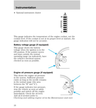 ² Optional instrument cluster 
H 
NORM 
C 
This gauge indicates the temperature of the engine coolant, not the 
coolant level. If the coolant is not at its proper level or mixture, the 
gauge indication will not be accurate. 
Battery voltage gauge (if equipped) 
This gauge shows the battery 
voltage when the ignition is in the 
ON position. If the pointer moves 
and stays outside the normal 
H 
operating range (as indicated), have 
VOLTS 
the vehicle’s electrical system 
checked as soon as possible. 
L 
Engine oil pressure gauge (if equipped) 
This shows the engine oil pressure 
in the system. Sufficient pressure 
exists as long as the needle remains 
in the normal range (the area 
H 
between the “H” and “L”). 
OIL 
If the gauge indicates low pressure, 
stop the vehicle as soon as safely 
possible and switch off the engine 
L 
immediately. Check the oil level. 
Add oil if needed (refer to 
Checking and adding engine oil in the Maintenance and care 
Instrumentation 
16 
 