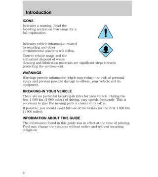 Introduction 
ICONS 
Indicates a warning. Read the 
following section on Warnings for a 
full explanation. 
Indicates vehicle information related 
to recycling and other 
environmental concerns will follow. 
Correct vehicle usage and the 
authorized disposal of waste 
cleaning and lubrication materials are significant steps towards 
protecting the environment. 
WARNINGS 
Warnings provide information which may reduce the risk of personal 
injury and prevent possible damage to others, your vehicle and its 
equipment. 
BREAKING-IN YOUR VEHICLE 
There are no particular breaking-in rules for your vehicle. During the 
first 1 600 km (1 000 miles) of driving, vary speeds frequently. This is 
necessary to give the moving parts a chance to break in. 
If possible, you should avoid full use of the brakes for the first 1 600 km 
(1 000 miles). 
INFORMATION ABOUT THIS GUIDE 
The information found in this guide was in effect at the time of printing. 
Ford may change the contents without notice and without incurring 
obligation. 
2 
 