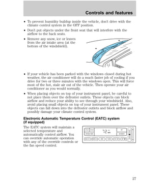 Controls and features 
² To prevent humidity buildup inside the vehicle, don’t drive with the 
climate control system in the OFF position. 
² Don’t put objects under the front seat that will interfere with the 
airflow to the back seats. 
² Remove any snow, ice or leaves 
from the air intake area (at the 
bottom of the windshield). 
² If your vehicle has been parked with the windows closed during hot 
weather, the air conditioner will do a much faster job of cooling if you 
drive for two or three minutes with the windows open. This will force 
most of the hot, stale air out of the vehicle. Then operate your air 
conditioner as you would normally. 
² When placing objects on top of your instrument panel, be careful to 
not place them over the defroster outlets. These objects can block 
airflow and reduce your ability to see through your windshield. Also, 
avoid placing small objects on top of your instrument panel. These 
objects can fall down into the defroster outlets and block airflow and 
possibly damage your climate control system. 
Electronic Automatic Temperature Control (EATC) system 
(if equipped) 
The EATC system will maintain a 
selected temperature and 
F OFF 
automatically control airflow. You 
AUTO 
OUTSIDE TEMP AUTOMATIC 
can override automatic operation 
NORM A/C VENT FLOOR FLR • DEF DEF 
with any of the override controls or 
the fan speed control. 
HI 
MAX A/C LO 
27 
 