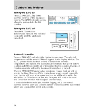 Controls and features 
Turning the EATC on 
Press AUTOMATIC, any of the 
override controls or the fan speed 
control. The EATC will only operate 
when the ignition is in the ON 
position. 
Turning the EATC off 
Press OFF. The Outside 
Temperature function will continue 
to operate until the ignition is 
turned off. 
F OFF 
AUTO 
OUTSIDE TEMP AUTOMATIC 
MAX A/C NORM A/C VENT FLOOR FLR • DEF DEF 
LO 
HI 
OFF 
AUTOMATIC 
FLR • DEF DEF 
HI 
LO 
Automatic operation 
Press AUTOMATIC and select the desired temperature. The selected 
temperature and the word AUTO will appear in the display window. The 
EATC system will either heat or cool to achieve the selected 
temperature. The system will automatically determine fan speed, airflow 
location and if fresh outside air or recirculated air is required. Fan speed 
remains automatic unless the fan speed thumbwheel is turned. 
When in AUTOMATIC and weather conditions require heat, air will be 
sent to the floor. However, if the engine is not warm enough to provide 
heat, the fan will be at a low speed and the air will be directed to the 
windshield. In 3½ minutes or less, the fan speed will start to increase 
and the airflow location will change to the floor area. 
If unusual conditions exist (i.e.-window fogging, etc.), the manual 
override controls allow you to select airflow locations and the fan control 
allows you to adjust fan speed as necessary. 
28 
 