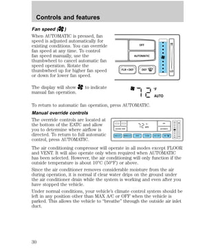 Fan speed ( ) 
When AUTOMATIC is pressed, fan 
speed is adjusted automatically for 
existing conditions. You can override 
fan speed at any time. To control 
fan speed manually, use the 
thumbwheel to cancel automatic fan 
speed operation. Rotate the 
thumbwheel up for higher fan speed 
or down for lower fan speed. 
The display will show to indicate 
manual fan operation. 
OFF 
AUTOMATIC 
FLR • DEF DEF 
HI 
LO 
°F 
AUTO 
To return to automatic fan operation, press AUTOMATIC. 
Manual override controls 
The override controls are located at 
the bottom of the EATC and allow 
F OFF 
HI 
you to determine where airflow is 
AUTO 
OUTSIDE TEMP AUTOMATIC 
directed. To return to full automatic 
MAX A/C NORM A/C VENT FLOOR FLR • DEF DEF 
LO 
control, press AUTOMATIC. 
The air conditioning compressor will operate in all modes except FLOOR 
and VENT. It will also operate only when required when AUTOMATIC 
has been selected. However, the air conditioning will only function if the 
outside temperature is about 10°C (50°F) or above. 
Since the air conditioner removes considerable moisture from the air 
during operation, it is normal if clear water drips on the ground under 
the air conditioner drain while the system is working and even after you 
have stopped the vehicle. 
Under normal conditions, your vehicle’s climate control system should be 
left in any position other than MAX A/C or OFF when the vehicle is 
parked. This allows the vehicle to “breathe” through the outside air inlet 
duct. 
Controls and features 
30 
 