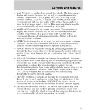 Controls and features 
² MAX A/C-Uses recirculated air to cool the vehicle. The temperature 
display will remain the same and air will be cooled based on the 
selected temperature. To exit, press AUTOMATIC or any other 
override controls. MAX A/C is noisier than NORM A/C but more 
economical and will cool the inside of the vehicle faster. Airflow is 
from the instrument panel registers. This mode can also be used to 
prevent undesirable odors from entering the vehicle. 
² NORM A/C-Uses outside air to cool the vehicle. The temperature 
display will remain the same and air will be cooled based on the 
selected temperature. It is quieter than MAX A/C but not as 
economical. Fan speed will remain automatic. Airflow is from the 
instrument panel registers. 
² VENT-Distributes outside air through the instrument panel registers. 
However, the air cannot be cooled below the outside temperature 
because the air conditioning does not operate in this mode. 
² FLOOR -Allows for maximum heating by distributing outside air 
through the floor ducts. However, the air cannot be cooled below the 
outside temperature because the air conditioning does not operate in 
this mode. 
² FLR ²DEF-Distributes outside air through the windshield defroster 
ducts and the floor ducts. Heating and air conditioning capabilities are 
provided in this mode. The air will be heated or cooled based on the 
temperature selection. For added customer comfort, the air 
distributed through the floor ducts will be slightly warmer than the air 
sent to the windshield defroster ducts. If the temperature is about 
10°C (50°F) or higher, the air conditioner will automatically 
dehumidify the air to prevent fogging. 
² DEF -Distributes outside air through the windshield defroster 
ducts. It can be used to clear ice or fog from the windshield. If the 
outside air temperature is about 10°C (50°F) or higher, the air 
conditioner will automatically dehumidify the air to prevent fogging. 
² OFF-Outside air is shut out and the fan will not operate. For short 
periods of time, use this mode to prevent undesirable odors from 
entering the vehicle. For short periods of time only, use this mode to 
prevent undesirable odors from entering the vehicle. 
31 
 