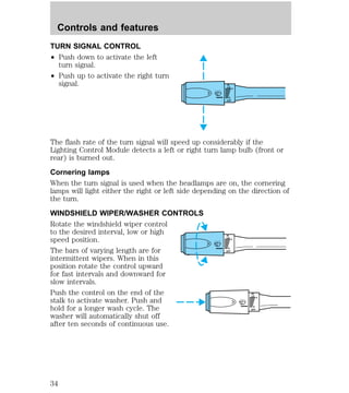 TURN SIGNAL CONTROL 
² Push down to activate the left 
turn signal. 
² Push up to activate the right turn 
signal. 
HI 
LO 
F 
S 
OFF 
The flash rate of the turn signal will speed up considerably if the 
Lighting Control Module detects a left or right turn lamp bulb (front or 
rear) is burned out. 
Cornering lamps 
When the turn signal is used when the headlamps are on, the cornering 
lamps will light either the right or left side depending on the direction of 
the turn. 
WINDSHIELD WIPER/WASHER CONTROLS 
Rotate the windshield wiper control 
to the desired interval, low or high 
speed position. 
HI 
LO 
F 
The bars of varying length are for 
S 
OFF 
intermittent wipers. When in this 
position rotate the control upward 
for fast intervals and downward for 
slow intervals. 
Push the control on the end of the 
HI 
stalk to activate washer. Push and 
LO 
F 
hold for a longer wash cycle. The 
S 
OFF 
washer will automatically shut off 
after ten seconds of continuous use. 
Controls and features 
34 
 