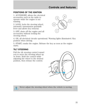 Controls and features 
POSITIONS OF THE IGNITION 
1. ACCESSORY, allows the electrical 
accessories such as the radio to 
4 
3 
operate while the engine is not 
running. 
5 
2. LOCK, locks the steering wheel, 
2 
automatic transmission gearshift 
lever and allows key removal. 
3. OFF, shuts off the engine and all 
1 
accessories without locking the 
steering wheel. 
4. ON, all electrical circuits operational. Warning lights illuminated. Key 
position when driving. 
5. START, cranks the engine. Release the key as soon as the engine 
starts. 
TILT STEERING 
Pull the tilt steering control toward 
you to move the steering wheel up 
or down. Hold the control while 
adjusting the wheel to the desired 
position, then release the control. 
Never adjust the steering wheel when the vehicle is moving. 
35 
 