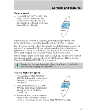 To set a speed 
² Press SET ACC/SET ACCEL. For 
speed control to operate, the 
speed control must be ON and 
the vehicle speed must be greater 
than 48 km/h (30 mph). 
Controls and features 
RESUME 
SET 
ACCEL 
COAST 
If you drive up or down a steep hill, your vehicle speed may vary 
momentarily slower or faster than the set speed. This is normal. 
Speed control cannot reduce the vehicle speed if it increases above the 
set speed on a downhill. If your vehicle speed is faster than the set 
speed while driving on a downhill, you may want to shift to the next 
lower gear or apply the brakes to reduce your vehicle speed. 
If your vehicle slows down more than 16 km/h (10 mph) below your set 
speed on an uphill, your speed control will disengage. This is normal. 
Pressing RES/RSM/RESUME will re-engage it. 
Do not use the speed control in heavy traffic or on roads that 
are winding, slippery, or unpaved. 
To set a higher set speed 
² Press and hold SET ACC/SET 
ACCEL. Release the control when 
the desired vehicle speed is 
reached or 
² Press and release SET ACC/SET 
ACCEL. Each press will increase 
the set speed by 1.6 km/h 
(1 mph) or 
² Accelerate with your accelerator 
RESUME 
SET 
ACCEL 
COAST 
pedal. When the desired vehicle 
speed is reached, press and release SET ACC/SET ACCEL. 
37 
 