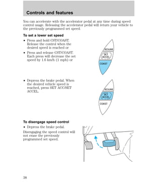 You can accelerate with the accelerator pedal at any time during speed 
control usage. Releasing the accelerator pedal will return your vehicle to 
the previously programmed set speed. 
To set a lower set speed 
² Press and hold CST/COAST. 
Release the control when the 
desired speed is reached or 
² Press and release CST/COAST. 
Each press will decrease the set 
speed by 1.6 km/h (1 mph) or 
² Depress the brake pedal. When 
the desired vehicle speed is 
reached, press SET ACC/SET 
ACCEL. 
To disengage speed control 
² Depress the brake pedal. 
Disengaging the speed control will 
not erase the previously 
programmed set speed. 
RESUME 
SET 
ACCEL 
COAST 
RESUME 
SET 
ACCEL 
COAST 
Controls and features 
38 
 