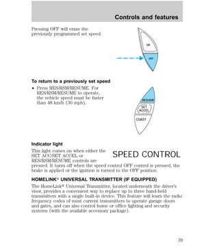 Pressing OFF will erase the 
previously programmed set speed. 
To return to a previously set speed 
² Press RES/RSM/RESUME. For 
RES/RSM/RESUME to operate, 
the vehicle speed must be faster 
than 48 km/h (30 mph). 
Controls and features 
ON 
OFF 
RESUME 
SET 
ACCEL 
COAST 
Indicator light 
This light comes on when either the 
SET ACC/SET ACCEL or 
SPEED CONTROL 
RES/RSM/RESUME controls are 
pressed. It turns off when the speed control OFF control is pressed, the 
brake is applied or the ignition is turned to the OFF position. 
HOMELINKT UNIVERSAL TRANSMITTER (IF EQUIPPED) 
The HomeLinkt Universal Transmitter, located underneath the driver’s 
visor, provides a convenient way to replace up to three hand-held 
transmitters with a single built-in device. This feature will learn the radio 
frequency codes of most current transmitters to operate garage doors 
and gates, and can also control home or office lighting and security 
systems (with the available accessory package). 
39 
 