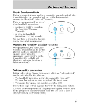 Controls and features 
Note to Canadian residents 
During programming, your hand-held transmitter may automatically stop 
transmitting after two seconds which may not be long enough to 
program the HomeLinkt Universal Transmitter. 
If you are programming from one of 
these hand-held transmitters: 
² continue to hold the control on 
the HomeLinkt Universal 
Transmitter 
² re-press the hand-held 
transmitter every two seconds 
You may have to repeat this function 
several times while programming. 
Operating the HomeLinkT Universal Transmitter 
Once programmed, the HomeLinkt 
Universal Transmitter can be used in 
place of hand-held transmitters. To 
operate, simply press the 
appropriate channel control on the 
transmitter (the red light will 
illuminate, indicating the signal is 
being transmitted). 
Training a rolling code system 
Rolling code systems (garage door openers which are “code protected”) 
may be determined by the following: 
² The hand-held transmitter appears to program the HomeLinkt 
Universal Transmitter but does not activate the garage door. 
² The garage door opener was manufactured after 1995. 
Follow these steps to train a garage door with the rolling code feature: 
1. Locate the training control on the garage door opener receiver. Refer 
to the garage door opener manual or call 1–800–355–3515 if there is 
difficulty locating the training control. 
41 
 