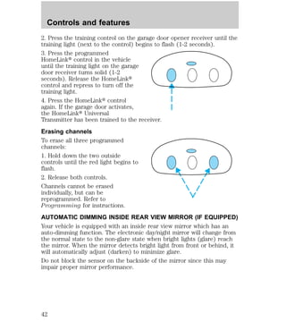 Controls and features 
2. Press the training control on the garage door opener receiver until the 
training light (next to the control) begins to flash (1-2 seconds). 
3. Press the programmed 
HomeLinkt control in the vehicle 
until the training light on the garage 
door receiver turns solid (1-2 
seconds). Release the HomeLinkt 
control and repress to turn off the 
training light. 
4. Press the HomeLinkt control 
again. If the garage door activates, 
the HomeLinkt Universal 
Transmitter has been trained to the receiver. 
Erasing channels 
To erase all three programmed 
channels: 
1. Hold down the two outside 
controls until the red light begins to 
flash. 
2. Release both controls. 
Channels cannot be erased 
individually, but can be 
reprogrammed. Refer to 
Programming for instructions. 
AUTOMATIC DIMMING INSIDE REAR VIEW MIRROR (IF EQUIPPED) 
Your vehicle is equipped with an inside rear view mirror which has an 
auto-dimming function. The electronic day/night mirror will change from 
the normal state to the non-glare state when bright lights (glare) reach 
the mirror. When the mirror detects bright light from front or behind, it 
will automatically adjust (darken) to minimize glare. 
Do not block the sensor on the backside of the mirror since this may 
impair proper mirror performance. 
42 
 