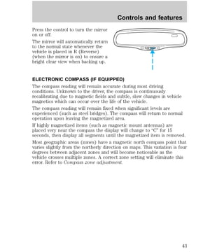 Press the control to turn the mirror 
on or off. 
The mirror will automatically return 
to the normal state whenever the 
vehicle is placed in R (Reverse) 
(when the mirror is on) to ensure a 
bright clear view when backing up. 
Controls and features 
COMP MIRROR 
ELECTRONIC COMPASS (IF EQUIPPED) 
The compass reading will remain accurate during most driving 
conditions. Unknown to the driver, the compass is continuously 
recalibrating due to magnetic fields and subtle, slow changes in vehicle 
magnetics which can occur over the life of the vehicle. 
The compass reading will remain fixed when significant levels are 
experienced (such as steel bridges). The compass will return to normal 
operation upon leaving the magnetized area. 
If highly magnetized items (such as magnetic mount antennas) are 
placed very near the compass the display will change to “C” for 15 
seconds, then display all segments until the magnetized item is removed. 
Most geographic areas (zones) have a magnetic north compass point that 
varies slightly from the northerly direction on maps. This variation is four 
degrees between adjacent zones and will become noticeable as the 
vehicle crosses multiple zones. A correct zone setting will eliminate this 
error. Refer to Compass zone adjustment. 
43 
 