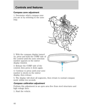 Compass zone adjustment 
1. Determine which compass zone 
you are in by referring to the zone 
map. 
1 
2 
3 
4 
5 
6 
7 8 9 
10 
13 
12 
11 
2. With the compass display turned 
on, press and hold the COMP side of 
the control until the zone selection 
number appears in the mirror 
display window. 
3. Release the COMP side of the 
control, then press it down again. 
4. Continue to press until your zone 
number is shown in the mirror 
display, then release. 
5. The display will show all segments, then return to normal compass 
mode within ten seconds. 
Compass calibration adjustment 
Perform this adjustment in an open area free from steel structures and 
high voltage lines. 
1. Start the vehicle. 
14 
15 
COMP MIRROR 
NW 
Controls and features 
44 
 