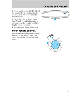 2. Press and hold the COMP side of 
the control for approximately six 
seconds until “C” appears in the 
mirror display. 
3. Drive the vehicle slowly (less 
than 5 km/h [3 mph]) in circles or 
on your everyday routine until the 
display reads a direction. 
4. The compass is now calibrated. 
TRUNK REMOTE CONTROL 
The remote trunk release control is 
located on the driver’s door trim 
panel and can be operated at any 
time. 
Controls and features 
COMP MIRROR 
NW 
TRUNK 
45 
 