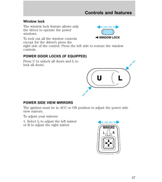 Controls and features 
Window lock 
The window lock feature allows only 
the driver to operate the power 
windows. 
To lock out all the window controls 
WINDOW LOCK 
except for the driver’s press the 
right side of the control. Press the left side to restore the window 
controls. 
POWER DOOR LOCKS (IF EQUIPPED) 
Press U to unlock all doors and L to 
lock all doors. 
U L 
POWER SIDE VIEW MIRRORS 
The ignition must be in ACC or ON position to adjust the power side 
view mirrors. 
To adjust your mirrors: 
1. Select L to adjust the left mirror 
or R to adjust the right mirror. 
MIRRORS 
L R 
47 
 