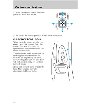 Controls and features 
2. Move the control in the direction 
you wish to tilt the mirror. 
MIRRORS 
L R 
3. Return to the center position to lock mirrors in place. 
CHILDPROOF DOOR LOCKS 
When these locks are set, the rear 
doors cannot be opened from the 
inside. The rear doors can be 
opened from the outside when the 
doors are unlocked. 
The childproof locks are located on 
rear edge of each rear door and 
must be set separately for each 
door. Setting the lock for one door 
will not automatically set the lock 
for both doors. 
Move lock control up to engage the 
lock. Move control down to 
disengage childproof locks. 
48 
 