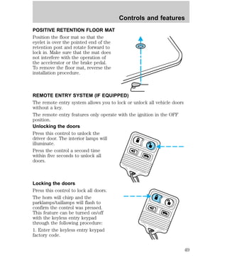 POSITIVE RETENTION FLOOR MAT 
Position the floor mat so that the 
eyelet is over the pointed end of the 
retention post and rotate forward to 
lock in. Make sure that the mat does 
not interfere with the operation of 
the accelerator or the brake pedal. 
To remove the floor mat, reverse the 
installation procedure. 
REMOTE ENTRY SYSTEM (IF EQUIPPED) 
The remote entry system allows you to lock or unlock all vehicle doors 
without a key. 
The remote entry features only operate with the ignition in the OFF 
position. 
Unlocking the doors 
Press this control to unlock the 
driver door. The interior lamps will 
illuminate. 
Press the control a second time 
within five seconds to unlock all 
doors. 
Locking the doors 
Press this control to lock all doors. 
The horn will chirp and the 
parklamps/taillamps will flash to 
confirm the control was pressed. 
This feature can be turned on/off 
with the keyless entry keypad 
through the following procedure: 
1. Enter the keyless entry keypad 
factory code. 
Controls and features 
49 
 