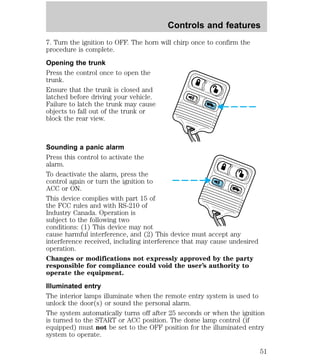 Controls and features 
7. Turn the ignition to OFF. The horn will chirp once to confirm the 
procedure is complete. 
Opening the trunk 
Press the control once to open the 
trunk. 
Ensure that the trunk is closed and 
latched before driving your vehicle. 
Failure to latch the trunk may cause 
objects to fall out of the trunk or 
block the rear view. 
Sounding a panic alarm 
Press this control to activate the 
alarm. 
To deactivate the alarm, press the 
control again or turn the ignition to 
ACC or ON. 
This device complies with part 15 of 
the FCC rules and with RS-210 of 
Industry Canada. Operation is 
subject to the following two 
conditions: (1) This device may not 
cause harmful interference, and (2) This device must accept any 
interference received, including interference that may cause undesired 
operation. 
Changes or modifications not expressly approved by the party 
responsible for compliance could void the user’s authority to 
operate the equipment. 
Illuminated entry 
The interior lamps illuminate when the remote entry system is used to 
unlock the door(s) or sound the personal alarm. 
The system automatically turns off after 25 seconds or when the ignition 
is turned to the START or ACC position. The dome lamp control (if 
equipped) must not be set to the OFF position for the illuminated entry 
system to operate. 
51 
 