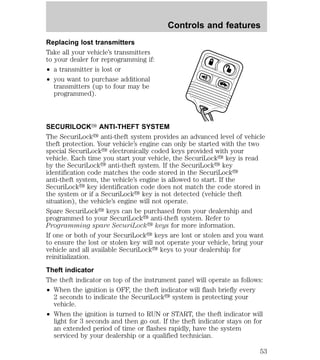 Replacing lost transmitters 
Take all your vehicle’s transmitters 
to your dealer for reprogramming if: 
² a transmitter is lost or 
² you want to purchase additional 
transmitters (up to four may be 
programmed). 
Controls and features 
SECURILOCKY ANTI-THEFT SYSTEM 
The SecuriLocky anti-theft system provides an advanced level of vehicle 
theft protection. Your vehicle’s engine can only be started with the two 
special SecuriLocky electronically coded keys provided with your 
vehicle. Each time you start your vehicle, the SecuriLocky key is read 
by the SecuriLocky anti-theft system. If the SecuriLocky key 
identification code matches the code stored in the SecuriLocky 
anti-theft system, the vehicle’s engine is allowed to start. If the 
SecuriLocky key identification code does not match the code stored in 
the system or if a SecuriLocky key is not detected (vehicle theft 
situation), the vehicle’s engine will not operate. 
Spare SecuriLocky keys can be purchased from your dealership and 
programmed to your SecuriLocky anti-theft system. Refer to 
Programming spare SecuriLocky keys for more information. 
If one or both of your SecuriLocky keys are lost or stolen and you want 
to ensure the lost or stolen key will not operate your vehicle, bring your 
vehicle and all available SecuriLocky keys to your dealership for 
reinitialization. 
Theft indicator 
The theft indicator on top of the instrument panel will operate as follows: 
² When the ignition is OFF, the theft indicator will flash briefly every 
2 seconds to indicate the SecuriLocky system is protecting your 
vehicle. 
² When the ignition is turned to RUN or START, the theft indicator will 
light for 3 seconds and then go out. If the theft indicator stays on for 
an extended period of time or flashes rapidly, have the system 
serviced by your dealership or a qualified technician. 
53 
 