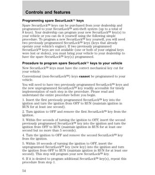 Controls and features 
Programming spare SecuriLockY keys 
Spare SecuriLocky keys can be purchased from your dealership and 
programmed to your SecuriLocky anti-theft system (up to a total of 
8 keys). Your dealership can program your new SecuriLocky key(s) to 
your vehicle or you can do it yourself using the following simple 
procedure. To program a new SecuriLocky key yourself, you will need 
two previously programmed SecuriLocky keys (keys that already 
operate your vehicle’s engine). If two previously programmed 
SecuriLocky keys are not available (one or both of your original keys 
were lost or stolen), you must bring your vehicle to your dealership to 
have the spare SecuriLocky key(s) programmed. 
Procedure to program spare SecuriLockY keys to your vehicle 
New SecuriLocky keys must have the correct mechanical key cut for 
your vehicle. 
Conventional (non-SecuriLocky) keys cannot be programmed to your 
vehicle. 
You will need to have two previously programmed SecuriLocky keys and 
the new unprogrammed SecuriLocky key readily accessible for timely 
implementation of each step in the procedure. Please read and 
understand the entire procedure before you begin. 
1. Insert the first previously programmed SecuriLocky key into the 
ignition and turn the ignition from OFF to RUN (maintain ignition in 
RUN for at least one second). 
2. Turn ignition to OFF and remove the first SecuriLocky key from the 
ignition. 
3. Within five seconds of turning the ignition to OFF, insert the second 
previously programmed SecuriLocky key into the ignition and turn the 
ignition from OFF to RUN (maintain ignition in RUN for at least one 
second but no more than 5 seconds). 
4. Turn the ignition to OFF and remove the second SecuriLocky key 
from the ignition. 
5. Within 10 seconds of turning the ignition to OFF, insert the 
unprogrammed SecuriLocky key (new key) into the ignition and turn 
the ignition from OFF to RUN (maintain ignition in RUN for at least one 
second). This step will program your new SecuriLocky key. 
6. If it is desired to program additional SecuriLocky key(s), repeat this 
procedure from step 1. 
54 
 