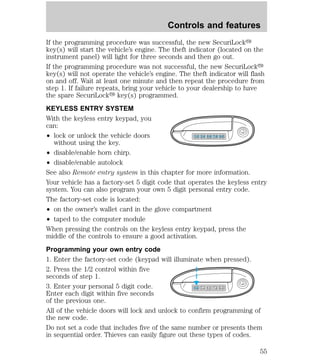 Controls and features 
If the programming procedure was successful, the new SecuriLocky 
key(s) will start the vehicle’s engine. The theft indicator (located on the 
instrument panel) will light for three seconds and then go out. 
If the programming procedure was not successful, the new SecuriLocky 
key(s) will not operate the vehicle’s engine. The theft indicator will flash 
on and off. Wait at least one minute and then repeat the procedure from 
step 1. If failure repeats, bring your vehicle to your dealership to have 
the spare SecuriLocky key(s) programmed. 
KEYLESS ENTRY SYSTEM 
With the keyless entry keypad, you 
can: 
² lock or unlock the vehicle doors 
without using the key. 
1 2 3 4 5 6 7 8 9 0 
² disable/enable horn chirp. 
² disable/enable autolock 
See also Remote entry system in this chapter for more information. 
Your vehicle has a factory-set 5 digit code that operates the keyless entry 
system. You can also program your own 5 digit personal entry code. 
The factory-set code is located: 
² on the owner’s wallet card in the glove compartment 
² taped to the computer module 
When pressing the controls on the keyless entry keypad, press the 
middle of the controls to ensure a good activation. 
Programming your own entry code 
1. Enter the factory-set code (keypad will illuminate when pressed). 
2. Press the 1/2 control within five 
seconds of step 1. 
3. Enter your personal 5 digit code. 
1 2 3 4 5 6 7 8 9 0 
Enter each digit within five seconds 
of the previous one. 
All of the vehicle doors will lock and unlock to confirm programming of 
the new code. 
Do not set a code that includes five of the same number or presents them 
in sequential order. Thieves can easily figure out these types of codes. 
55 
 
