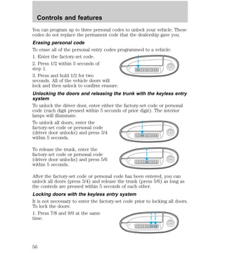 You can program up to three personal codes to unlock your vehicle. These 
codes do not replace the permanent code that the dealership gave you. 
Erasing personal code 
To erase all of the personal entry codes programmed to a vehicle: 
1. Enter the factory-set code. 
2. Press 1/2 within 5 seconds of 
step 1. 
3. Press and hold 1/2 for two 
seconds. All of the vehicle doors will 
lock and then unlock to confirm erasure. 
Unlocking the doors and releasing the trunk with the keyless entry 
system 
To unlock the driver door, enter either the factory-set code or personal 
code (each digit pressed within 5 seconds of prior digit). The interior 
lamps will illuminate. 
To unlock all doors, enter the 
factory-set code or personal code 
(driver door unlocks) and press 3/4 
within 5 seconds. 
To release the trunk, enter the 
factory-set code or personal code 
(driver door unlocks) and press 5/6 
within 5 seconds. 
1 2 3 4 5 6 7 8 9 0 
1 2 3 4 5 6 7 8 9 0 
1 2 3 4 5 6 7 8 9 0 
After the factory-set code or personal code has been entered, you can 
unlock all doors (press 3/4) and release the trunk (press 5/6) as long as 
the controls are pressed within 5 seconds of each other. 
Locking doors with the keyless entry system 
It is not necessary to enter the factory-set code prior to locking all doors. 
To lock the doors: 
1. Press 7/8 and 9/0 at the same 
time. 
1 2 3 4 5 6 7 8 9 0 
Controls and features 
56 
 