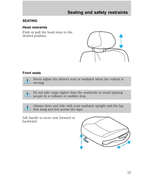 Seating and safety restraints 
SEATING 
Head restraints 
Push or pull the head rests to the 
desired position. 
Front seats 
Never adjust the driver’s seat or seatback when the vehicle is 
moving. 
Do not pile cargo higher than the seatbacks to avoid injuring 
people in a collision or sudden stop. 
Always drive and ride with your seatback upright and the lap 
belt snug and low across the hips. 
Lift handle to move seat forward or 
backward. 
57 
 