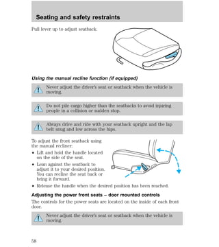 Seating and safety restraints 
Pull lever up to adjust seatback. 
Using the manual recline function (if equipped) 
Never adjust the driver’s seat or seatback when the vehicle is 
moving. 
Do not pile cargo higher than the seatbacks to avoid injuring 
people in a collision or sudden stop. 
Always drive and ride with your seatback upright and the lap 
belt snug and low across the hips. 
To adjust the front seatback using 
the manual recliner: 
² Lift and hold the handle located 
on the side of the seat. 
² Lean against the seatback to 
adjust it to your desired position. 
You can recline the seat back or 
bring it forward. 
² Release the handle when the desired position has been reached. 
Adjusting the power front seats – door mounted controls 
The controls for the power seats are located on the inside of each front 
door. 
Never adjust the driver’s seat or seatback when the vehicle is 
moving. 
58 
 
