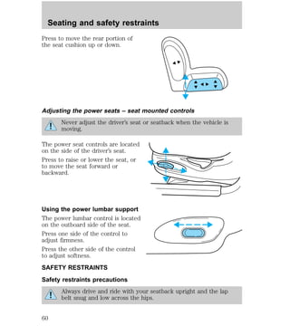 Seating and safety restraints 
Press to move the rear portion of 
the seat cushion up or down. 
Adjusting the power seats – seat mounted controls 
Never adjust the driver’s seat or seatback when the vehicle is 
moving. 
The power seat controls are located 
on the side of the driver’s seat. 
Press to raise or lower the seat, or 
to move the seat forward or 
backward. 
Using the power lumbar support 
The power lumbar control is located 
on the outboard side of the seat. 
Press one side of the control to 
adjust firmness. 
Press the other side of the control 
to adjust softness. 
SAFETY RESTRAINTS 
Safety restraints precautions 
Always drive and ride with your seatback upright and the lap 
belt snug and low across the hips. 
60 
 