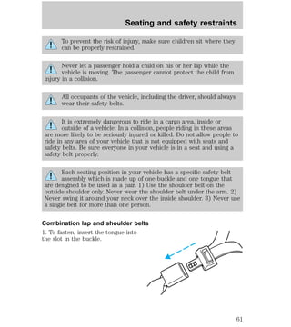 Seating and safety restraints 
To prevent the risk of injury, make sure children sit where they 
can be properly restrained. 
Never let a passenger hold a child on his or her lap while the 
vehicle is moving. The passenger cannot protect the child from 
injury in a collision. 
All occupants of the vehicle, including the driver, should always 
wear their safety belts. 
It is extremely dangerous to ride in a cargo area, inside or 
outside of a vehicle. In a collision, people riding in these areas 
are more likely to be seriously injured or killed. Do not allow people to 
ride in any area of your vehicle that is not equipped with seats and 
safety belts. Be sure everyone in your vehicle is in a seat and using a 
safety belt properly. 
Each seating position in your vehicle has a specific safety belt 
assembly which is made up of one buckle and one tongue that 
are designed to be used as a pair. 1) Use the shoulder belt on the 
outside shoulder only. Never wear the shoulder belt under the arm. 2) 
Never swing it around your neck over the inside shoulder. 3) Never use 
a single belt for more than one person. 
Combination lap and shoulder belts 
1. To fasten, insert the tongue into 
the slot in the buckle. 
61 
 