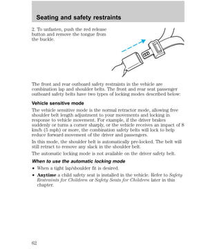 Seating and safety restraints 
2. To unfasten, push the red release 
button and remove the tongue from 
the buckle. 
The front and rear outboard safety restraints in the vehicle are 
combination lap and shoulder belts. The front and rear seat passenger 
outboard safety belts have two types of locking modes described below: 
Vehicle sensitive mode 
The vehicle sensitive mode is the normal retractor mode, allowing free 
shoulder belt length adjustment to your movements and locking in 
response to vehicle movement. For example, if the driver brakes 
suddenly or turns a corner sharply, or the vehicle receives an impact of 8 
km/h (5 mph) or more, the combination safety belts will lock to help 
reduce forward movement of the driver and passengers. 
In this mode, the shoulder belt is automatically pre-locked. The belt will 
still retract to remove any slack in the shoulder belt. 
The automatic locking mode is not available on the driver safety belt. 
When to use the automatic locking mode 
² When a tight lap/shoulder fit is desired. 
² Anytime a child safety seat is installed in the vehicle. Refer to Safety 
Restraints for Children or Safety Seats for Children later in this 
chapter. 
62 
 