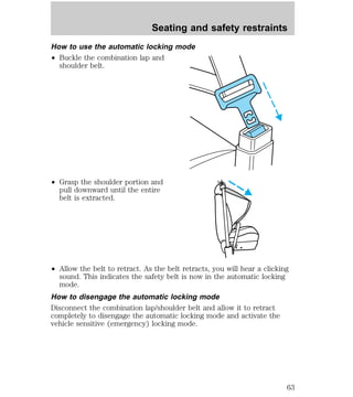 Seating and safety restraints 
How to use the automatic locking mode 
² Buckle the combination lap and 
shoulder belt. 
² Grasp the shoulder portion and 
pull downward until the entire 
belt is extracted. 
² Allow the belt to retract. As the belt retracts, you will hear a clicking 
sound. This indicates the safety belt is now in the automatic locking 
mode. 
How to disengage the automatic locking mode 
Disconnect the combination lap/shoulder belt and allow it to retract 
completely to disengage the automatic locking mode and activate the 
vehicle sensitive (emergency) locking mode. 
63 
 