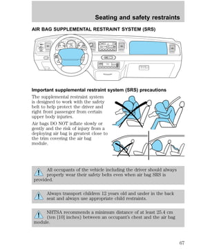 Seating and safety restraints 
AIR BAG SUPPLEMENTAL RESTRAINT SYSTEM (SRS) 
30 
20 
40 
AM FM 
FM1 ST 
CLK 
BASS TREB BAL FADE 
TAPE 
AMS 
f w DOLBY B NR 
SCAN EJ FF 
REW 
SIDE 1-2 
CD 
1 2 3 4 5 6 
OFF F 
AUTO 
VOL - PUSH ON 
SEEK 
TUNE 
OUTSIDE TEMP AUTOMATIC 
ON 
Important supplemental restraint system (SRS) precautions 
The supplemental restraint system 
is designed to work with the safety 
belt to help protect the driver and 
right front passenger from certain 
upper body injuries. 
Air bags DO NOT inflate slowly or 
gently and the risk of injury from a 
deploying air bag is greatest close to 
the trim covering the air bag 
module. 
All occupants of the vehicle including the driver should always 
properly wear their safety belts even when air bag SRS is 
provided. 
Always transport children 12 years old and under in the back 
seat and always use appropriate child restraints. 
NHTSA recommends a minimum distance of at least 25.4 cm 
(ten [10] inches) between an occupant’s chest and the air bag 
module. 
HI 
LO 
F 
S 
OFF 
E 
CHECK 
ENGINE 
AIR 
SUSP 
OD 
OFF 
BRAKE 
VOLTS FUEL TEMP OIL 
MPH km/h 
10 
40 
50 
60 70 
80 
90 
100 
110 
120 
20 
60 
80 
100 
120 
140 
160 
180 
200 
H H 
C L 
H F 
L 
< FUEL FILL DOOR 
NORM A/C VENT FLOOR FLR • DEF DEF 
HI 
LO MAX A/C 
R.DEF. 
AUTO 
LAMP 
0FF 
PANEL 
DIM 
PUSH INTERIOR 
H M 
P R N D 2 1 
OFF 
RSM 
SET 
ACC 
COAST 
10:35 
67 
 