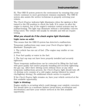 Instrumentation 
II). This OBD II system protects the environment by ensuring that your 
vehicle continues to meet government emission standards. The OBD II 
system also assists the service technician in properly servicing your 
vehicle. 
The Check Engine indicator light illuminates when the ignition is first 
turned to the ON position to check the bulb. If it comes on after the 
engine is started, one of the engine’s emission control systems may be 
malfunctioning. The light may illuminate without a driveability concern 
being noted. The vehicle will usually be drivable and will not require 
towing. 
What you should do if the check engine light illuminates 
Light turns on solid: 
This means that the OBD II system has detected a malfunction. 
Temporary malfunctions may cause your Check Engine light to 
illuminate. Examples are: 
1. The vehicle has run out of fuel. (The engine may misfire or run 
poorly.) 
2. Poor fuel quality or water in the fuel. 
3. The fuel cap may not have been properly installed and securely 
tightened. 
These temporary malfunctions can be corrected by filling the fuel tank 
with good quality fuel and/or properly installing and securely tightening 
the gas cap. After three driving cycles without these or any other 
temporary malfunctions present, the Check Engine light should turn off. 
(A driving cycle consists of a cold engine startup followed by mixed 
city/highway driving.) No additional vehicle service is required. 
If the Check Engine light remains on, have your vehicle serviced at the 
first available opportunity. 
Light is blinking: 
Engine misfire is occurring which could damage your catalytic converter. 
You should drive in a moderate fashion (avoid heavy acceleration and 
deceleration) and have your vehicle serviced at the first available 
opportunity. 
7 
 