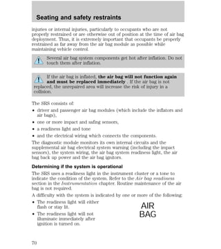 injuries or internal injuries, particularly to occupants who are not 
properly restrained or are otherwise out of position at the time of air bag 
deployment. Thus, it is extremely important that occupants be properly 
restrained as far away from the air bag module as possible while 
maintaining vehicle control. 
Several air bag system components get hot after inflation. Do not 
touch them after inflation. 
If the air bag is inflated, the air bag will not function again 
and must be replaced immediately . If the air bag is not 
replaced, the unrepaired area will increase the risk of injury in a 
collision. 
The SRS consists of: 
² driver and passenger air bag modules (which include the inflators and 
air bags), 
² one or more impact and safing sensors, 
² a readiness light and tone 
² and the electrical wiring which connects the components. 
The diagnostic module monitors its own internal circuits and the 
supplemental air bag electrical system warning (including the impact 
sensors), the system wiring, the air bag system readiness light, the air 
bag back up power and the air bag ignitors. 
Determining if the system is operational 
The SRS uses a readiness light in the instrument cluster or a tone to 
indicate the condition of the system. Refer to the Air bag readiness 
section in the Instrumentation chapter. Routine maintenance of the air 
bag is not required. 
A difficulty with the system is indicated by one or more of the following: 
² The readiness light will either 
flash or stay lit. 
² The readiness light will not 
illuminate immediately after 
ignition is turned on. 
AIR 
BAG 
Seating and safety restraints 
70 
 
