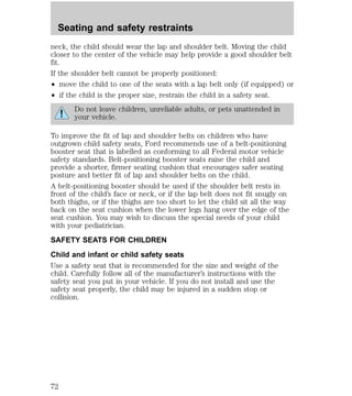 Seating and safety restraints 
neck, the child should wear the lap and shoulder belt. Moving the child 
closer to the center of the vehicle may help provide a good shoulder belt 
fit. 
If the shoulder belt cannot be properly positioned: 
² move the child to one of the seats with a lap belt only (if equipped) or 
² if the child is the proper size, restrain the child in a safety seat. 
Do not leave children, unreliable adults, or pets unattended in 
your vehicle. 
To improve the fit of lap and shoulder belts on children who have 
outgrown child safety seats, Ford recommends use of a belt-positioning 
booster seat that is labelled as conforming to all Federal motor vehicle 
safety standards. Belt-positioning booster seats raise the child and 
provide a shorter, firmer seating cushion that encourages safer seating 
posture and better fit of lap and shoulder belts on the child. 
A belt-positioning booster should be used if the shoulder belt rests in 
front of the child’s face or neck, or if the lap belt does not fit snugly on 
both thighs, or if the thighs are too short to let the child sit all the way 
back on the seat cushion when the lower legs hang over the edge of the 
seat cushion. You may wish to discuss the special needs of your child 
with your pediatrician. 
SAFETY SEATS FOR CHILDREN 
Child and infant or child safety seats 
Use a safety seat that is recommended for the size and weight of the 
child. Carefully follow all of the manufacturer’s instructions with the 
safety seat you put in your vehicle. If you do not install and use the 
safety seat properly, the child may be injured in a sudden stop or 
collision. 
72 
 