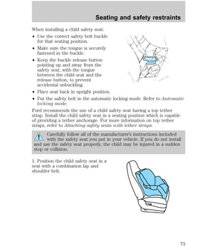 Seating and safety restraints 
When installing a child safety seat: 
² Use the correct safety belt buckle 
for that seating position. 
² Make sure the tongue is securely 
fastened in the buckle. 
² Keep the buckle release button 
pointing up and away from the 
safety seat, with the tongue 
between the child seat and the 
release button, to prevent 
accidental unbuckling. 
² Place seat back in upright position. 
² Put the safety belt in the automatic locking mode. Refer to Automatic 
locking mode. 
Ford recommends the use of a child safety seat having a top tether 
strap. Install the child safety seat in a seating position which is capable 
of providing a tether anchorage. For more information on top tether 
straps, refer to Attaching safety seats with tether straps. 
Carefully follow all of the manufacturer’s instructions included 
with the safety seat you put in your vehicle. If you do not install 
and use the safety seat properly, the child may be injured in a sudden 
stop or collision. 
1. Position the child safety seat in a 
seat with a combination lap and 
shoulder belt. 
73 
 