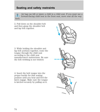 Air bag can kill or injure a child in a child seat. If you must use a 
forward-facing child seat in the front seat, move seat all the way 
back. 
2. Pull down on the shoulder belt 
and then grasp the shoulder belt 
and lap belt together. 
3. While holding the shoulder and 
lap belt portions together, route the 
tongue through the child seat 
according to the child seat 
manufacturer’s instructions. Be sure 
the belt webbing is not twisted. 
4. Insert the belt tongue into the 
proper buckle for that seating 
position until you hear and feel the 
latch engage. Make sure the tongue 
is latched securely by pulling on it. 
PRESS 
Seating and safety restraints 
74 
 