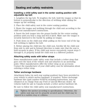 Seating and safety restraints 
Installing a child safety seat in the center seating position with 
adjustable lap belt 
1. Lengthen the lap belt. To lengthen the belt, hold the tongue so that its 
bottom is perpendicular to the direction of webbing while sliding the 
tongue up the webbing. 
2. Place the child safety seat in the center seating position. 
3. Route the tongue and webbing through the child seat according to the 
child seat manufacturer’s instructions. 
4. Insert the belt tongue into the proper buckle for the center seating 
position until you hear a snap and feel it latch. Make sure the tongue is 
securely fastened to the buckle by pulling on tongue. 
5. Push down on the child seat while pulling on the loose end of the lap 
belt webbing to tighten the belt. 
6. Before placing the child into the child seat, forcibly tilt the child seat 
from side to side and in forward direction to make sure that the seat is 
held securely in place. If the child seat moves excessively, repeat steps 5 
through 6, or properly install the child seat in a different position. 
Attaching safety seats with tether straps 
Some manufacturers make safety seats that include a tether strap that 
goes over the back of the vehicle seat and attaches to an anchoring 
point. Other manufacturers offer the tether strap as an accessory. 
Contact the manufacturer of your child safety seat for information about 
ordering a tether strap. 
Tether anchorage hardware 
Attachment holes (at each rear seating position) have been provided in 
your vehicle to attach anchor hardware, if required. Tether anchorage 
hardware kits (part number 613D74) including instructions, may be 
obtained at no charge from any Ford or Lincoln-Mercury dealer. All 
vehicles built for sale in Canada include a tether anchor hardware kit. 
Be sure to follow the child safety seat manufacturer’s instructions. 
Tighten the anchor according to specifications. Otherwise, the 
safety seat may not be properly secured and the child may be 
injured in a sudden stop or collision. 
76 
 
