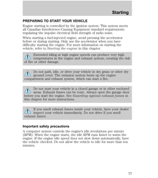 Starting 
PREPARING TO START YOUR VEHICLE 
Engine starting is controlled by the ignition system. This system meets 
all Canadian Interference-Causing Equipment standard requirements 
regulating the impulse electrical field strength of radio noise. 
When starting a fuel-injected engine, avoid pressing the accelerator 
before or during starting. Only use the accelerator when you have 
difficulty starting the engine. For more information on starting the 
vehicle, refer to Starting the engine in this chapter. 
Extended idling at high engine speeds can produce very high 
temperatures in the engine and exhaust system, creating the risk 
of fire or other damage. 
Do not park, idle, or drive your vehicle in dry grass or other dry 
ground cover. The emission system heats up the engine 
compartment and exhaust system, which can start a fire. 
Do not start your vehicle in a closed garage or in other enclosed 
areas. Exhaust fumes can be toxic. Always open the garage door 
before you start the engine. See Guarding against exhaust fumes in 
this chapter for more instructions. 
If you smell exhaust fumes inside your vehicle, have your dealer 
inspect your vehicle immediately. Do not drive if you smell 
exhaust fumes. 
Important safety precautions 
A computer system controls the engine’s idle revolutions per minute 
(RPM). When the engine starts, the idle RPM runs faster to warm the 
engine. If the engine idle speed does not slow down automatically, have 
the vehicle checked. Do not allow the vehicle to idle for more than ten 
minutes. 
77 
 