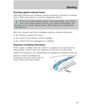 Starting 
Guarding against exhaust fumes 
Although odorless and colorless, carbon monoxide is present in exhaust 
fumes. Take precautions to avoid its dangerous effects. 
If you ever smell exhaust fumes of any kind inside your vehicle, 
have your dealer inspect and fix your vehicle immediately. Do 
not drive if you smell exhaust fumes. These fumes are harmful and 
could kill you. 
Have the exhaust and body ventilation systems checked whenever: 
² the vehicle is raised for service. 
² the sound of the exhaust system changes. 
² the vehicle has been damaged in a collision. 
Important ventilating information 
If the engine is idling while the vehicle is stopped in an open area for 
long periods of time, open the windows at least 2.5 cm (one inch). 
Adjust the heating or air conditioning (if equipped) to bring in fresh air. 
Improve vehicle ventilation by 
keeping all air inlet vents clear of 
snow, leaves and other debris. 
81 
 